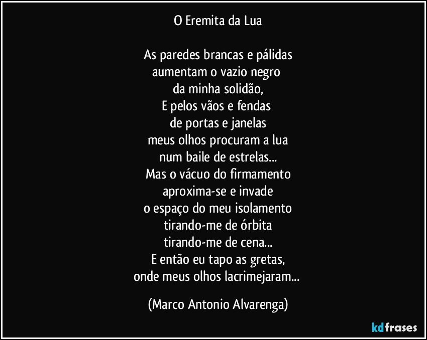 O Eremita da Lua

As paredes brancas e pálidas
aumentam o vazio negro 
da minha solidão,
E pelos vãos e fendas 
de portas e janelas
meus olhos procuram a lua
num baile de estrelas...
Mas o vácuo do firmamento
aproxima-se e invade
o espaço do meu isolamento
tirando-me de órbita
tirando-me de cena...
E então eu tapo as gretas,
onde meus olhos lacrimejaram... (Marco Antonio Alvarenga)