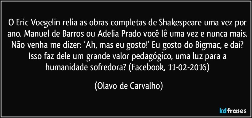 O Eric Voegelin relia as obras completas de Shakespeare uma vez por ano. Manuel de Barros ou Adelia Prado você lê uma vez e nunca mais. Não venha me dizer: ‘Ah, mas eu gosto!’ Eu gosto do Bigmac, e daí? Isso faz dele um grande valor pedagógico, uma luz para a humanidade sofredora? (Facebook, 11-02-2016) (Olavo de Carvalho)