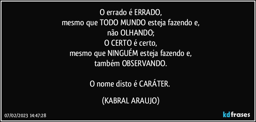 O errado é ERRADO,
mesmo que TODO MUNDO esteja fazendo e,
não OLHANDO;
O CERTO é certo,
mesmo que NINGUÉM esteja fazendo e,
também OBSERVANDO.

O nome disto é CARÁTER. (KABRAL ARAUJO)