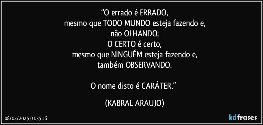 “O errado é ERRADO,
mesmo que TODO MUNDO esteja fazendo e,
não OLHANDO;
O CERTO é certo,
mesmo que NINGUÉM esteja fazendo e,
também OBSERVANDO.

O nome disto é CARÁTER.” (KABRAL ARAUJO)