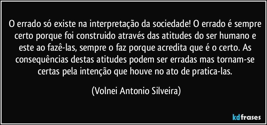 O errado só existe na interpretação da sociedade! O errado é sempre certo porque foi construido através das atitudes do ser humano e este ao fazê-las, sempre o faz porque acredita que é o certo. As consequências destas atitudes podem ser erradas mas tornam-se certas pela intenção que houve no ato de pratica-las. (Volnei Antonio Silveira)