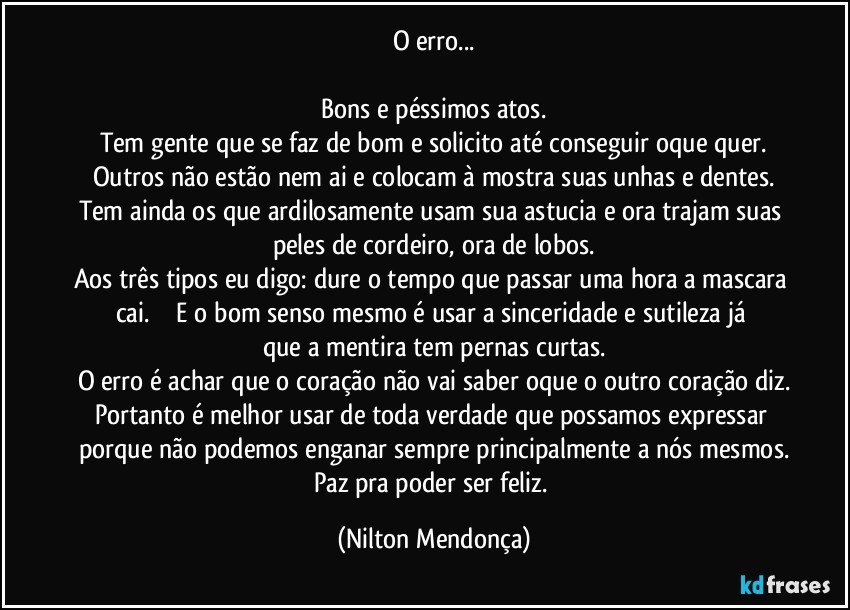 O erro...

Bons e péssimos atos.
Tem gente que se faz de bom e solicito até conseguir oque quer.
Outros não estão nem ai e colocam à mostra suas unhas e dentes.
Tem ainda os que ardilosamente usam sua astucia e ora trajam suas peles de cordeiro, ora de lobos.
Aos três tipos eu digo: dure o tempo que passar uma hora a mascara cai.                E o bom senso mesmo é usar a sinceridade e sutileza já que a mentira tem pernas curtas.
O erro é achar que o coração não vai saber oque o outro coração diz.
Portanto é melhor usar de toda verdade que possamos expressar porque não podemos enganar sempre principalmente a nós mesmos.
Paz pra poder ser feliz. (Nilton Mendonça)