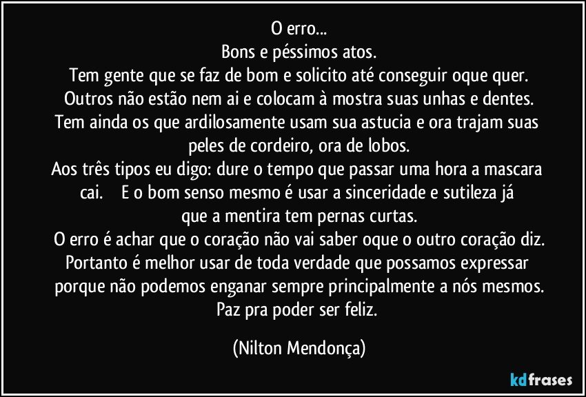 O erro...
Bons e péssimos atos.
Tem gente que se faz de bom e solicito até conseguir oque quer.
Outros não estão nem ai e colocam à mostra suas unhas e dentes.
Tem ainda os que ardilosamente usam sua astucia e ora trajam suas peles de cordeiro, ora de lobos.
Aos três tipos eu digo: dure o tempo que passar uma hora a mascara cai.                E o bom senso mesmo é usar a sinceridade e sutileza já que a mentira tem pernas curtas.
O erro é achar que o coração não vai saber oque o outro coração diz.
Portanto é melhor usar de toda verdade que possamos expressar porque não podemos enganar sempre principalmente a nós mesmos.
Paz pra poder ser feliz. (Nilton Mendonça)