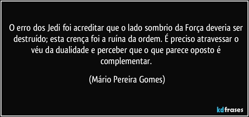 O erro dos Jedi foi acreditar que o lado sombrio da Força deveria ser destruído; esta crença foi a ruína da ordem. É preciso atravessar o véu da dualidade e perceber que o que parece oposto é complementar. (Mário Pereira Gomes)