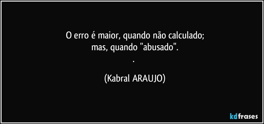 O erro é maior, quando não calculado;
mas, quando "abusado".
. (KABRAL ARAUJO)