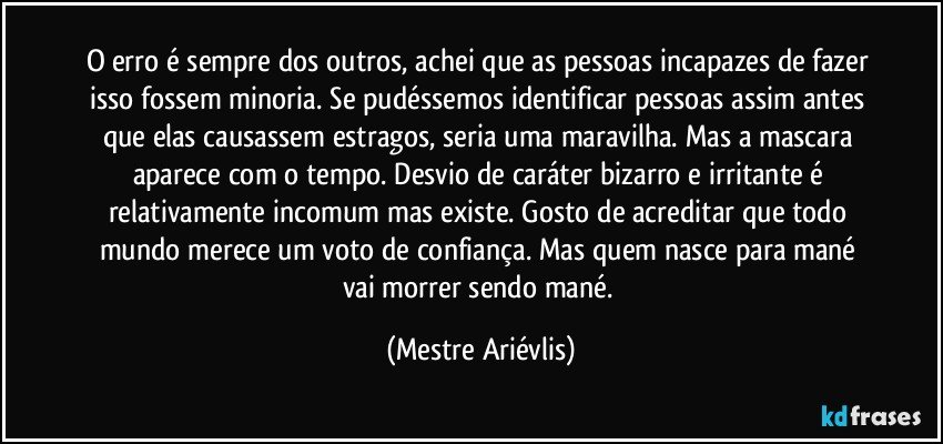 O erro é sempre dos outros, achei que as pessoas incapazes de fazer isso fossem minoria. Se pudéssemos identificar pessoas assim antes que elas causassem estragos, seria uma maravilha. Mas a mascara aparece com o tempo. Desvio de caráter bizarro e irritante é relativamente incomum mas existe. Gosto de acreditar que todo mundo merece um voto de confiança. Mas quem nasce para mané vai morrer sendo mané. (Mestre Ariévlis)