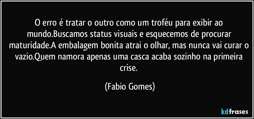 O erro é tratar o outro como um troféu para exibir ao mundo.Buscamos status visuais e esquecemos de procurar maturidade.A embalagem bonita atrai o olhar, mas nunca vai curar o vazio.Quem namora apenas uma casca acaba sozinho na primeira crise. (Fabio Gomes)