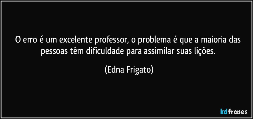 O erro é um excelente professor, o problema é que a maioria das pessoas têm dificuldade para assimilar suas lições. (Edna Frigato)