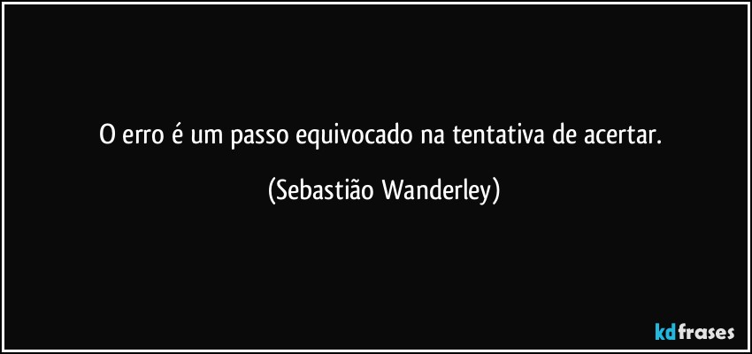 O erro é um passo equivocado na tentativa de acertar. (Sebastião Wanderley)