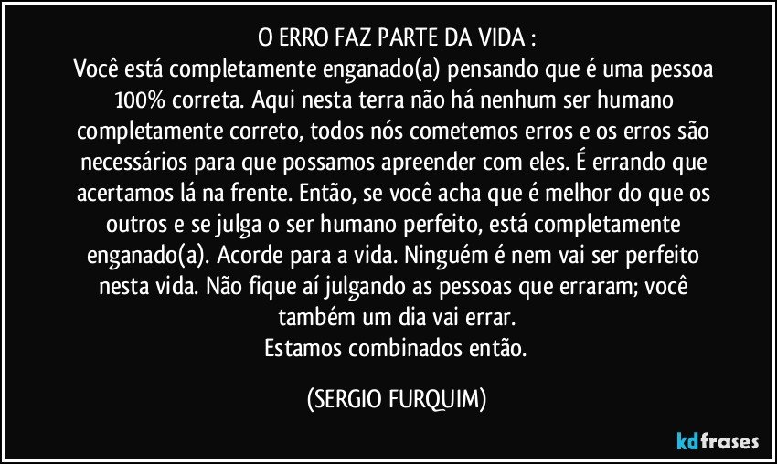 O ERRO FAZ PARTE DA  VIDA :
Você está completamente enganado(a) pensando que é uma pessoa 100% correta. Aqui nesta terra não há nenhum ser humano completamente correto, todos nós cometemos erros  e os erros são  necessários para que possamos apreender com eles. É errando que acertamos lá na frente. Então, se você acha que é melhor do que os outros e  se julga o ser humano perfeito, está completamente  enganado(a). Acorde para a vida. Ninguém é nem vai ser perfeito nesta vida. Não fique aí julgando as pessoas que erraram; você também um dia vai errar.
 Estamos combinados então. (SERGIO FURQUIM)