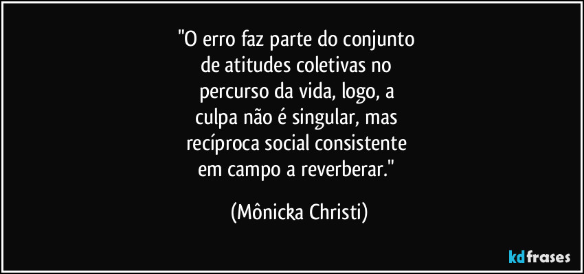 "O erro faz parte do conjunto
de atitudes coletivas no
percurso da vida, logo, a
culpa não é singular, mas
recíproca social consistente
em campo a reverberar." (Mônicka Christi)
