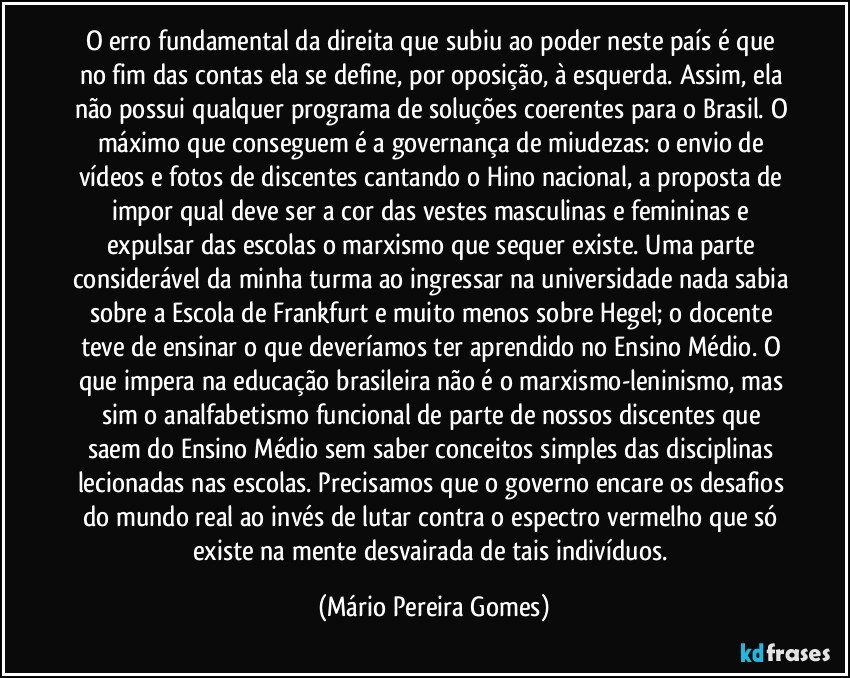 O erro fundamental da direita que subiu ao poder neste país é que no fim das contas ela se define, por oposição, à esquerda. Assim, ela não possui qualquer programa de soluções coerentes para o Brasil. O máximo que conseguem é a governança de miudezas: o envio de vídeos e fotos de discentes cantando o Hino nacional, a proposta de impor qual deve ser a cor das vestes masculinas e femininas e expulsar das escolas o marxismo que sequer existe. Uma parte considerável da minha turma ao ingressar na universidade nada sabia sobre a Escola de Frankfurt e muito menos sobre Hegel; o docente teve de ensinar o que deveríamos ter aprendido no Ensino Médio. O que impera na educação brasileira não é o marxismo-leninismo, mas sim o analfabetismo funcional de parte de nossos discentes que saem do Ensino Médio sem saber conceitos simples das disciplinas lecionadas nas escolas. Precisamos que o governo encare os desafios do mundo real ao invés de lutar contra o espectro vermelho que só existe na mente desvairada de tais indivíduos. (Mário Pereira Gomes)