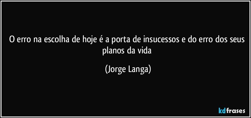 O erro na escolha de hoje  é a porta de insucessos e do erro dos seus planos da vida (Jorge Langa)