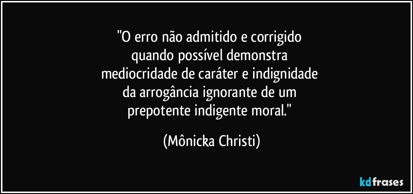 "O erro não admitido e corrigido 
quando possível demonstra 
mediocridade de caráter e indignidade 
da arrogância  ignorante de um 
prepotente indigente moral." (Mônicka Christi)