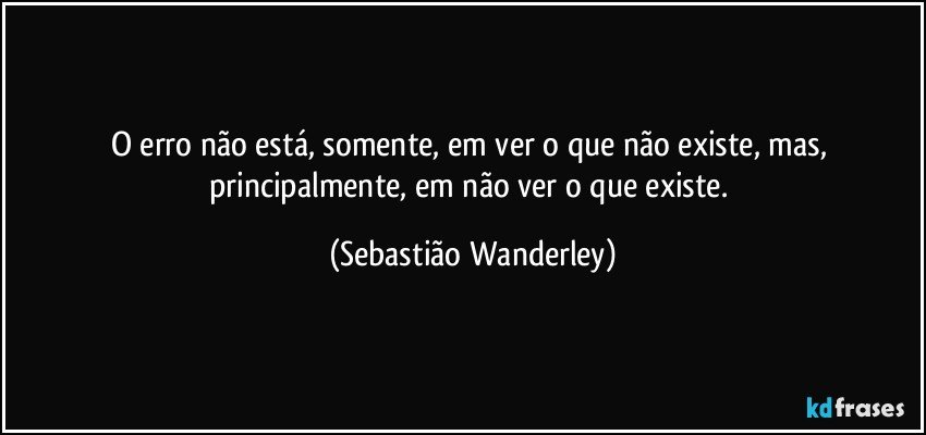 O erro não está, somente, em ver o que não existe, mas, principalmente, em não ver o que existe. (Sebastião Wanderley)