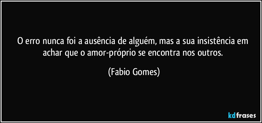 O erro nunca foi a ausência de alguém, mas a sua insistência em achar que o amor-próprio se encontra nos outros. (Fabio Gomes)