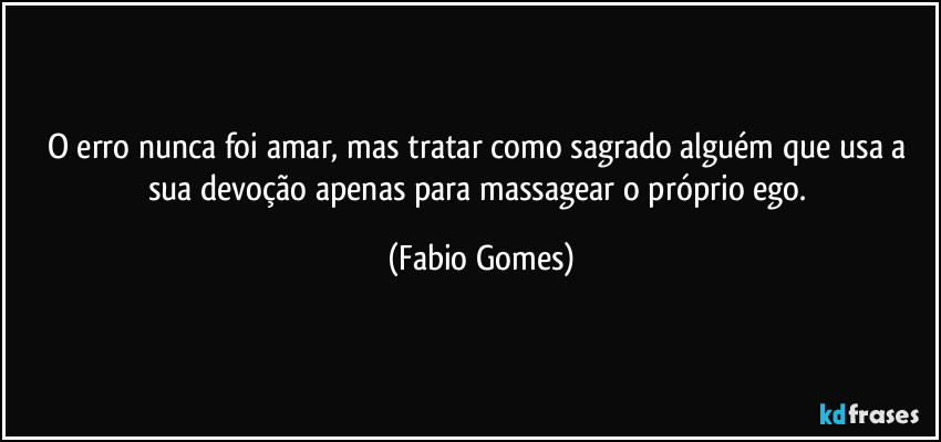 O erro nunca foi amar, mas tratar como sagrado alguém que usa a sua devoção apenas para massagear o próprio ego. (Fabio Gomes)