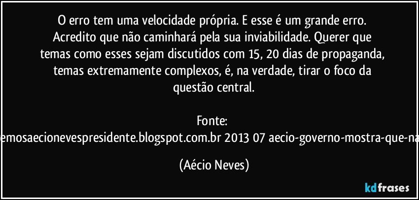 O erro tem uma velocidade própria. E esse é um grande erro. Acredito que não caminhará pela sua inviabilidade. Querer que temas como esses sejam discutidos com 15, 20 dias de propaganda, temas extremamente complexos, é, na verdade, tirar o foco da questão central.

Fonte: http://www.queremosaecionevespresidente.blogspot.com.br/2013/07/aecio-governo-mostra-que-nao-entendeu.html (Aécio Neves)