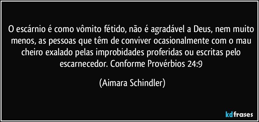 O escárnio é como vômito fétido, não é agradável a Deus, nem muito menos, as pessoas que têm de conviver ocasionalmente com o mau cheiro exalado pelas improbidades proferidas ou escritas pelo escarnecedor. Conforme Provérbios 24:9 (Aimara Schindler)