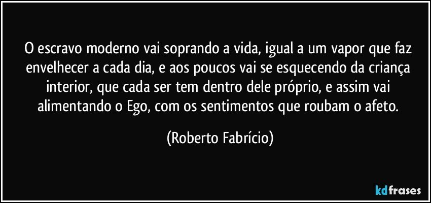 O escravo moderno vai soprando a vida, igual a um vapor que faz envelhecer a cada dia, e aos poucos vai se esquecendo da criança interior, que cada ser tem dentro dele próprio, e assim vai alimentando o Ego, com os sentimentos que roubam o afeto. (Roberto Fabrício)