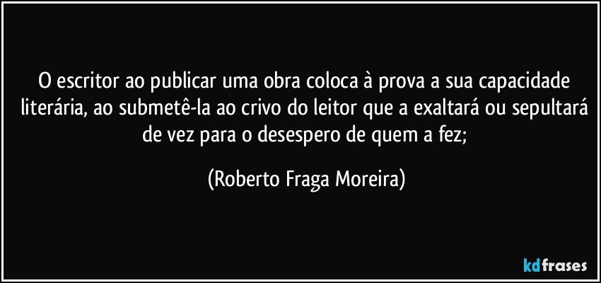 O escritor ao publicar uma obra coloca à prova a sua capacidade literária, ao submetê-la ao crivo do leitor que a exaltará ou sepultará de vez para o desespero de quem a fez; (Roberto Fraga Moreira)