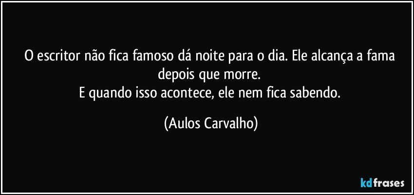 O escritor não fica famoso dá noite para o dia. Ele alcança a fama depois que morre. 
E quando isso acontece, ele nem fica sabendo. (Aulos Carvalho)