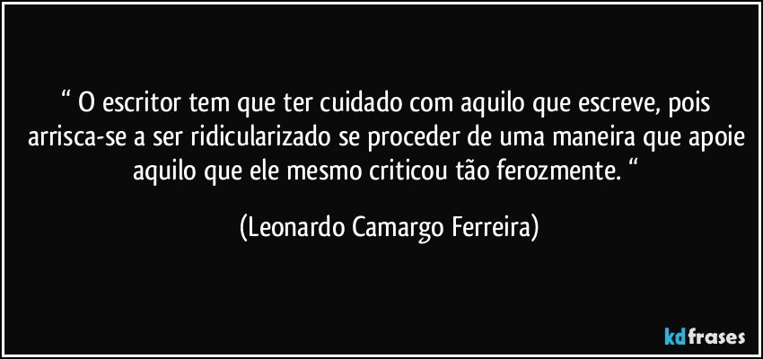 “ O escritor tem que ter cuidado com aquilo que escreve, pois arrisca-se a ser ridicularizado se proceder de uma maneira que apoie aquilo que ele mesmo criticou tão ferozmente. “ (Leonardo Camargo Ferreira)