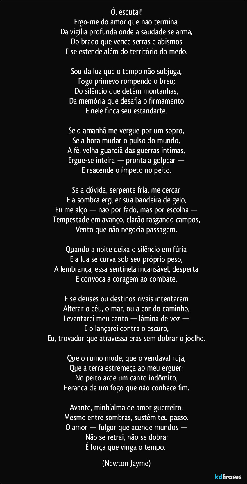 Ó, escutai!
Ergo-me do amor que não termina,
Da vigília profunda onde a saudade se arma,
Do brado que vence serras e abismos
E se estende além do território do medo.

Sou da luz que o tempo não subjuga,
Fogo primevo rompendo o breu;
Do silêncio que detém montanhas,
Da memória que desafia o firmamento
E nele finca seu estandarte.

Se o amanhã me vergue por um sopro,
Se a hora mudar o pulso do mundo,
A fé, velha guardiã das guerras íntimas,
Ergue-se inteira — pronta a golpear —
E reacende o ímpeto no peito.

Se a dúvida, serpente fria, me cercar
E a sombra erguer sua bandeira de gelo,
Eu me alço — não por fado, mas por escolha —
Tempestade em avanço, clarão rasgando campos,
Vento que não negocia passagem.

Quando a noite deixa o silêncio em fúria
E a lua se curva sob seu próprio peso,
A lembrança, essa sentinela incansável, desperta
E convoca a coragem ao combate.

E se deuses ou destinos rivais intentarem
Alterar o céu, o mar, ou a cor do caminho,
Levantarei meu canto — lâmina de voz —
E o lançarei contra o escuro,
Eu, trovador que atravessa eras sem dobrar o joelho.

Que o rumo mude, que o vendaval ruja,
Que a terra estremeça ao meu erguer:
No peito arde um canto indômito,
Herança de um fogo que não conhece fim.

Avante, minh’alma de amor guerreiro;
Mesmo entre sombras, sustém teu passo.
O amor — fulgor que acende mundos —
Não se retrai, não se dobra:
É força que vinga o tempo. (Newton Jayme)