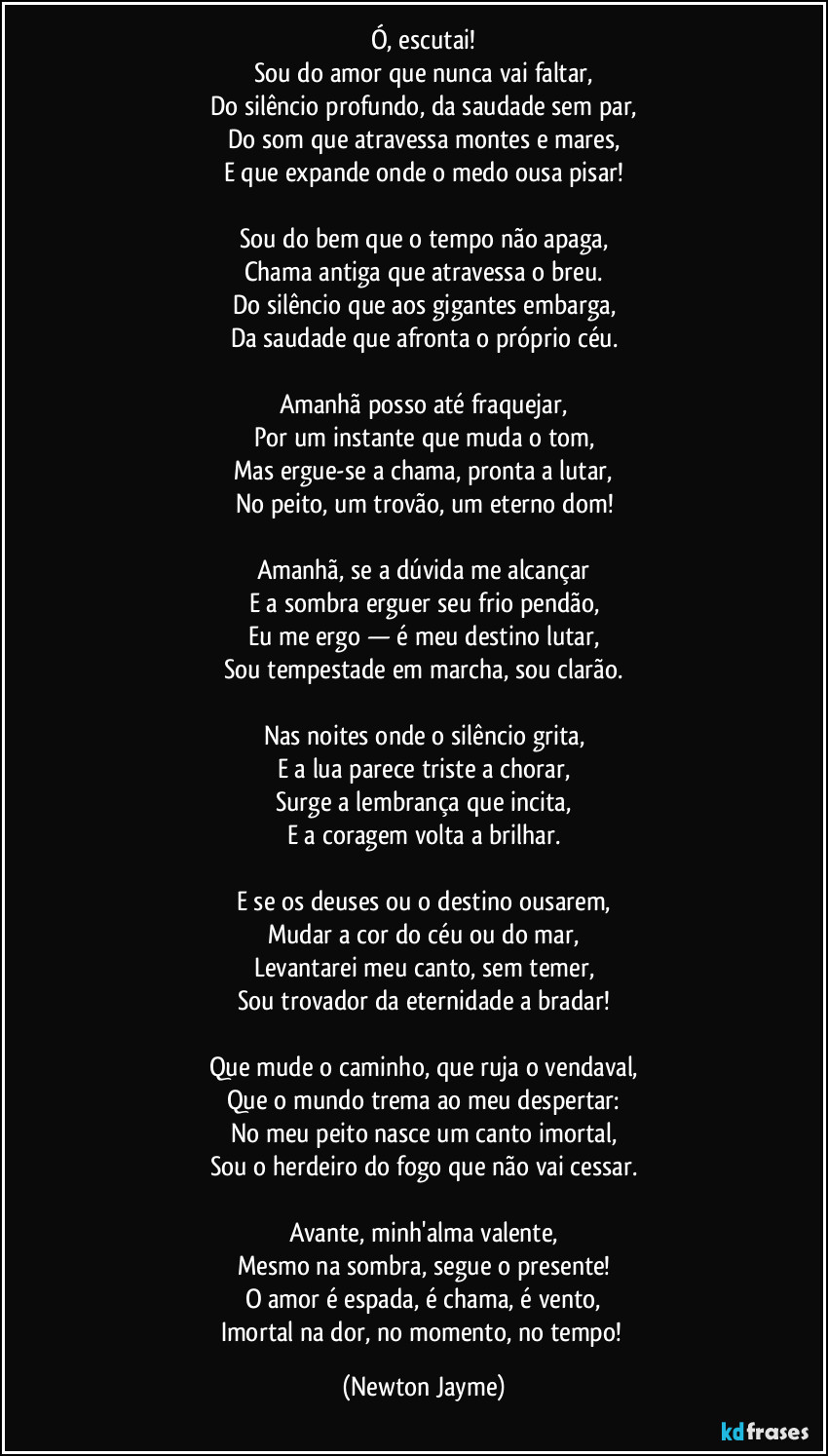 Ó, escutai!
Sou do amor que nunca vai faltar,
Do silêncio profundo, da saudade sem par,
Do som que atravessa montes e mares,
E que expande onde o medo ousa pisar!
Sou do bem que o tempo não apaga,
Chama antiga que atravessa o breu.
Do silêncio que aos gigantes embarga,
Da saudade que afronta o próprio céu.
Amanhã posso até fraquejar,
Por um instante que muda o tom,
Mas ergue-se a chama, pronta a lutar,
No peito, um trovão, um eterno dom!
Amanhã, se a dúvida me alcançar
E a sombra erguer seu frio pendão,
Eu me ergo — é meu destino lutar,
Sou tempestade em marcha, sou clarão.
Nas noites onde o silêncio grita,
E a lua parece triste a chorar,
Surge a lembrança que incita,
E a coragem volta a brilhar.
E se os deuses ou o destino ousarem,
Mudar a cor do céu ou do mar,
Levantarei meu canto, sem temer,
Sou trovador da eternidade a bradar!
Que mude o caminho, que ruja o vendaval,
Que o mundo trema ao meu despertar:
No meu peito nasce um canto imortal,
Sou o herdeiro do fogo que não vai cessar.
Avante, minh'alma valente,
Mesmo na sombra, segue o presente!
O amor é espada, é chama, é vento,
Imortal na dor, no momento, no tempo! (Newton Jayme)