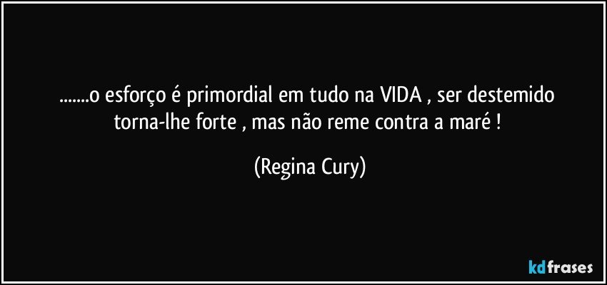 ...o esforço é primordial em tudo na  VIDA , ser  destemido   torna-lhe   forte , mas não  reme contra a maré ! (Regina Cury)