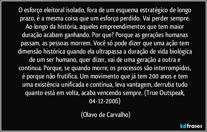 O esforço eleitoral isolado, fora de um esquema estratégico de longo prazo, é a mesma coisa que um esforço perdido. Vai perder sempre. Ao longo da história, aqueles empreendimentos que tem maior duração acabam ganhando. Por que? Porque as gerações humanas passam, as pessoas morrem. Você só pode dizer que uma ação tem dimensão histórica quando ela ultrapassa a duração de vida biológica de um ser humano, quer dizer, vai de uma geração a outra e continua. Porque, se quando morre, os processos são interrompidos, é porque não frutifica. Um movimento que já tem 200 anos e tem uma existência unificada e contínua, leva vantagem, derruba tudo quanto está em volta, acaba vencendo sempre.  (True Outspeak, 04-12-2006) (Olavo de Carvalho)