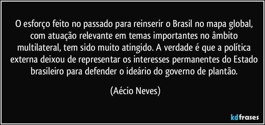 O esforço feito no passado para reinserir o Brasil no mapa global, com atuação relevante em temas importantes no âmbito multilateral, tem sido muito atingido. A verdade é que a política externa deixou de representar os interesses permanentes do Estado brasileiro para defender o ideário do governo de plantão. (Aécio Neves)