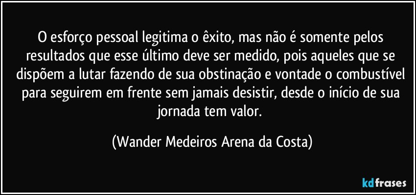 O esforço pessoal legitima o êxito, mas não é somente pelos resultados que esse último deve ser medido, pois aqueles que se dispõem a lutar fazendo de sua obstinação e vontade o combustível para seguirem em frente sem jamais desistir, desde o início de sua jornada tem valor. (Wander Medeiros Arena da Costa)