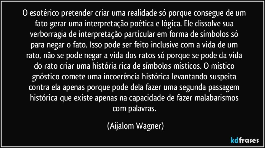 O esotérico pretender criar uma realidade só porque consegue de um fato gerar uma interpretação poética e lógica. Ele dissolve sua verborragia de interpretação particular em forma de símbolos só para negar o fato. Isso pode ser feito inclusive com a vida de um rato, não se pode negar a vida dos ratos só porque se pode da vida do rato criar uma história rica de símbolos místicos. O místico gnóstico comete uma incoerência histórica levantando suspeita contra ela apenas porque pode dela fazer uma segunda passagem histórica que existe apenas na capacidade de fazer malabarismos com palavras. (Aijalom Wagner)