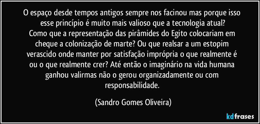 O espaço desde tempos antigos sempre nos facinou mas porque isso esse princípio é muito mais valioso que a tecnologia atual?
Como que a representação das pirâmides do Egito colocariam em cheque a colonização de marte? Ou que realsar a um estopim verascido onde manter por satisfação imprópria o que realmente é ou o que realmente crer? Até então o imaginário na vida humana ganhou valirmas não o gerou organizadamente ou com responsabilidade. (Sandro Gomes Oliveira)