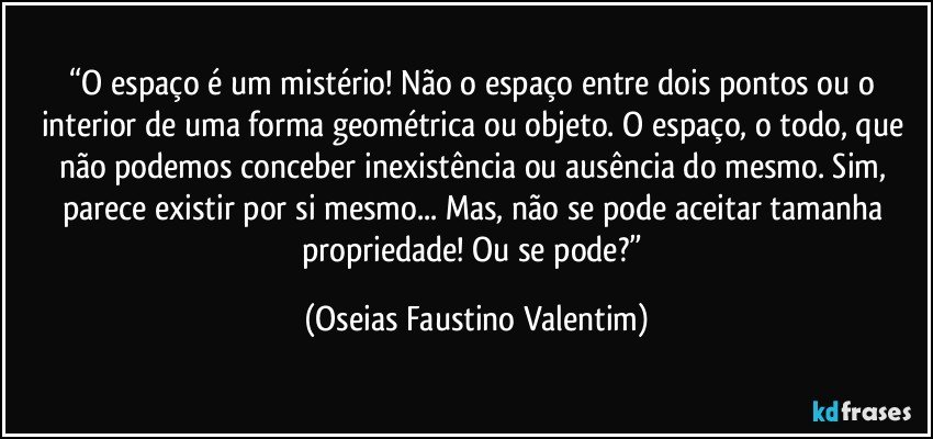 “O espaço é um mistério! Não o espaço entre dois pontos ou o interior de uma forma geométrica ou objeto. O espaço, o todo, que não podemos conceber inexistência ou ausência do mesmo. Sim, parece existir por si mesmo... Mas, não se pode aceitar tamanha propriedade! Ou se pode?” (Oseias Faustino Valentim)