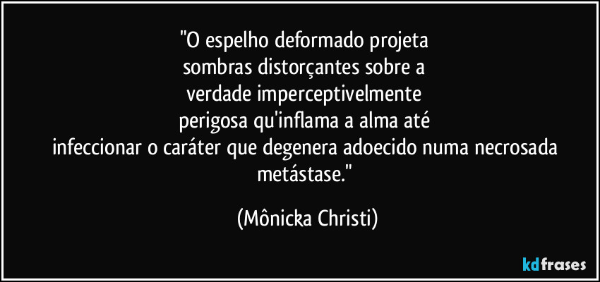 "O espelho deformado projeta 
sombras distorçantes sobre a 
verdade imperceptivelmente 
perigosa qu'inflama a alma até 
infeccionar o caráter que degenera adoecido numa necrosada metástase." (Mônicka Christi)