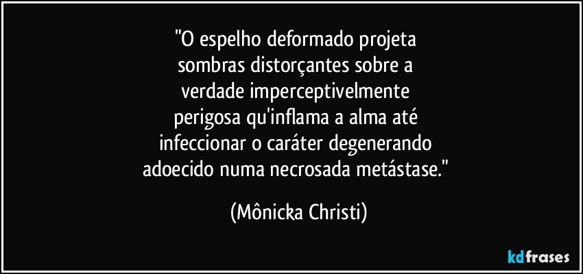 "O espelho deformado projeta
sombras distorçantes sobre a
verdade imperceptivelmente
perigosa qu'inflama a alma até
infeccionar o caráter degenerando
adoecido numa necrosada metástase." (Mônicka Christi)