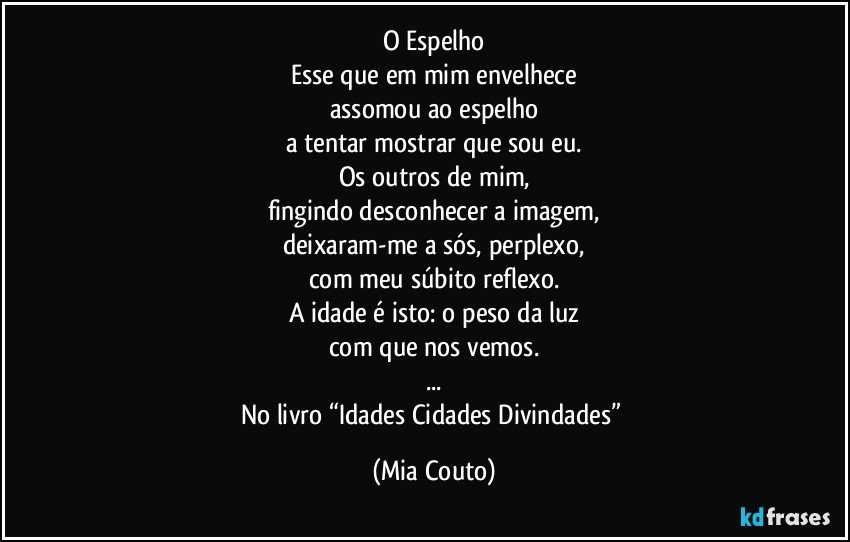 O Espelho
Esse que em mim envelhece
assomou ao espelho
a tentar mostrar que sou eu.
Os outros de mim,
fingindo desconhecer a imagem,
deixaram-me a sós, perplexo,
com meu súbito reflexo.
A idade é isto: o peso da luz
com que nos vemos.
...
No livro “Idades Cidades Divindades” (Mia Couto)