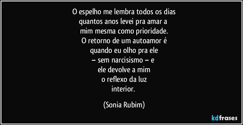 O espelho me lembra todos os dias
quantos anos levei pra amar a 
mim mesma como prioridade.
O retorno de um autoamor é
quando eu olho pra ele
– sem narcisismo –  e 
ele devolve a mim
o reflexo da luz
interior. (Sonia Rubim)