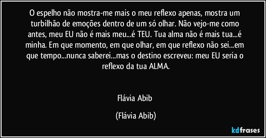 O espelho não mostra-me mais o meu reflexo apenas, mostra um turbilhão de emoções dentro de um só olhar. Não vejo-me como antes, meu EU não é mais meu...é TEU. Tua alma não é mais tua...é minha. Em que momento, em que olhar, em que reflexo não sei...em que tempo...nunca saberei...mas o destino escreveu: meu EU seria o reflexo da tua ALMA.


Flávia Abib (Flávia Abib)