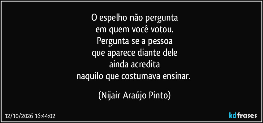 O espelho não pergunta
em quem você votou.
Pergunta se a pessoa
que aparece diante dele
ainda acredita
naquilo que costumava ensinar. (Nijair Araújo Pinto)