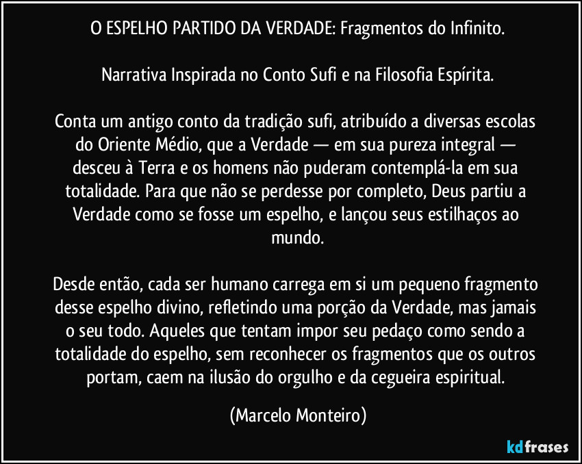 O ESPELHO PARTIDO DA VERDADE: Fragmentos do Infinito.
Narrativa Inspirada no Conto Sufi e na Filosofia Espírita.
Conta um antigo conto da tradição sufi, atribuído a diversas escolas do Oriente Médio, que a Verdade — em sua pureza integral — desceu à Terra e os homens não puderam contemplá-la em sua totalidade. Para que não se perdesse por completo, Deus partiu a Verdade como se fosse um espelho, e lançou seus estilhaços ao mundo.
Desde então, cada ser humano carrega em si um pequeno fragmento desse espelho divino, refletindo uma porção da Verdade, mas jamais o seu todo. Aqueles que tentam impor seu pedaço como sendo a totalidade do espelho, sem reconhecer os fragmentos que os outros portam, caem na ilusão do orgulho e da cegueira espiritual. (Marcelo Monteiro)