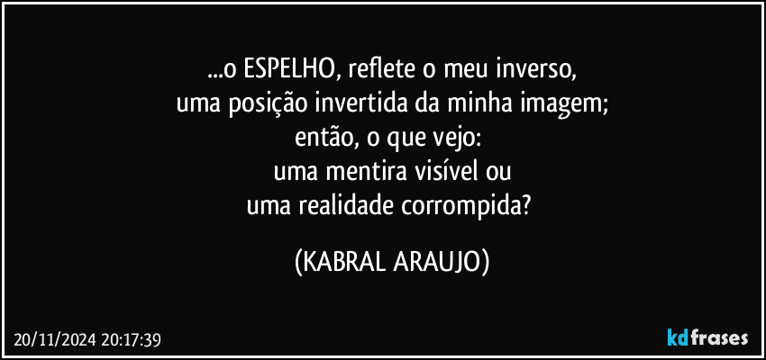 ...o ESPELHO, reflete o meu inverso,
uma posição invertida da minha imagem;
então, o que vejo: 
uma mentira visível  ou
uma realidade corrompida? (KABRAL ARAUJO)