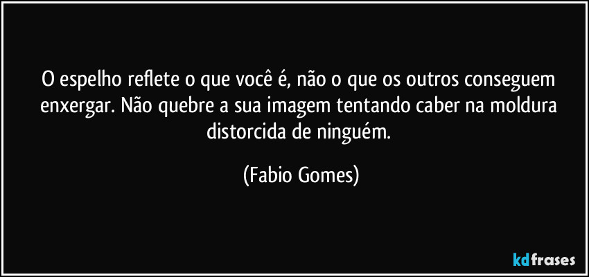 O espelho reflete o que você é, não o que os outros conseguem enxergar. Não quebre a sua imagem tentando caber na moldura distorcida de ninguém. (Fabio Gomes)