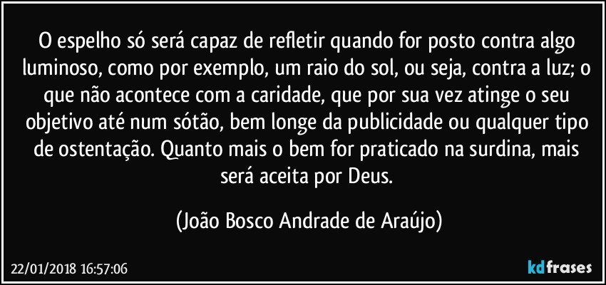 O espelho só será capaz de refletir quando for posto contra algo luminoso, como por exemplo, um raio do sol, ou seja, contra a luz; o que não acontece com a caridade, que por sua vez atinge o seu objetivo até num sótão, bem longe da publicidade ou qualquer tipo de ostentação. Quanto mais o bem for praticado na surdina, mais será aceita por Deus. (João Bosco Andrade de Araújo)