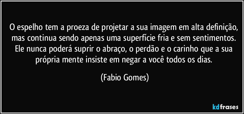 O espelho tem a proeza de projetar a sua imagem em alta definição, mas continua sendo apenas uma superfície fria e sem sentimentos. Ele nunca poderá suprir o abraço, o perdão e o carinho que a sua própria mente insiste em negar a você todos os dias. (Fabio Gomes)