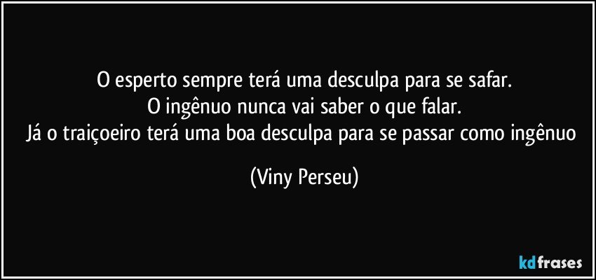 O esperto sempre terá uma desculpa para se safar.
O ingênuo nunca vai saber o que falar.
Já o traiçoeiro terá uma boa desculpa para se passar como ingênuo (Viny Perseu)