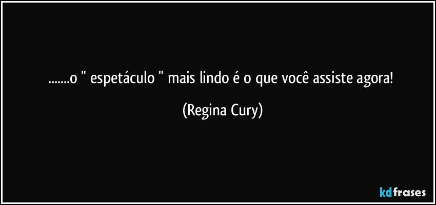 ...o " espetáculo " mais lindo é o que você  assiste agora! (Regina Cury)