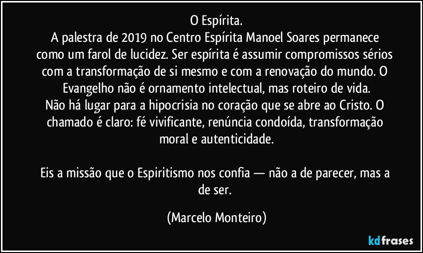 O Espírita.
A palestra de 2019 no Centro Espírita Manoel Soares permanece como um farol de lucidez. Ser espírita é assumir compromissos sérios com a transformação de si mesmo e com a renovação do mundo. O Evangelho não é ornamento intelectual, mas roteiro de vida.
Não há lugar para a hipocrisia no coração que se abre ao Cristo. O chamado é claro: fé vivificante, renúncia condoída, transformação moral e autenticidade.
Eis a missão que o Espiritismo nos confia — não a de parecer, mas a de ser. (Marcelo Monteiro)